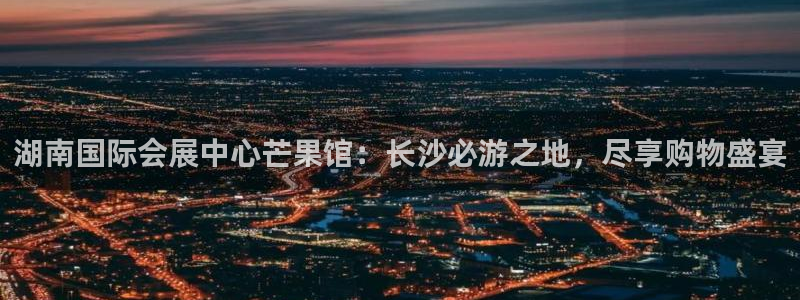 果博平台真实吗安全吗可信吗：湖南国际会展中心芒果馆：长沙必游之地，尽享购物盛宴