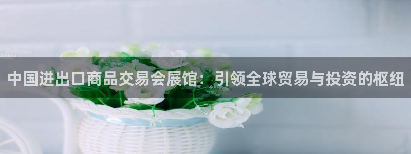 果博注册电话：中国进出口商品交易会展馆：引领全球贸易与投资的枢纽