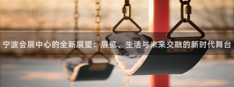 果博客服联系电话：宁波会展中心的全新展望：展览、生活与未来交融的新时代舞台